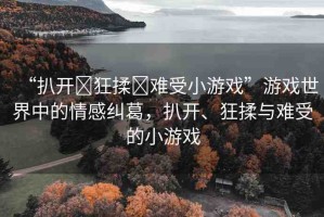 “扒開?狂揉?難受小游戲”游戲世界中的情感糾葛，扒開、狂揉與難受的小游戲