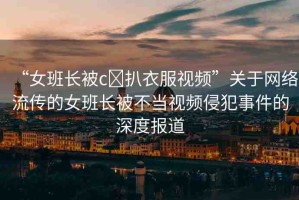 “女班長(zhǎng)被c?扒衣服視頻”關(guān)于網(wǎng)絡(luò)流傳的女班長(zhǎng)被不當(dāng)視頻侵犯事件的深度報(bào)道