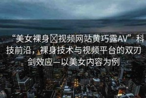 “美女裸身?視頻網(wǎng)站黃巧露AV”科技前沿，裸身技術(shù)與視頻平臺的雙刃劍效應(yīng)—以美女內(nèi)容為例