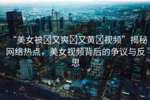 “美女被?又爽?又黃?視頻”揭秘網(wǎng)絡(luò)熱點，美女視頻背后的爭議與反思