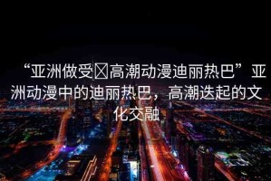 “亞洲做受?高潮動漫迪麗熱巴”亞洲動漫中的迪麗熱巴，高潮迭起的文化交融