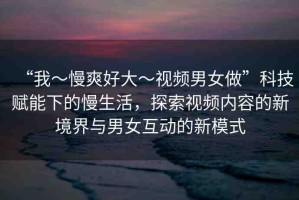 “我～慢爽好大～視頻男女做”科技賦能下的慢生活，探索視頻內(nèi)容的新境界與男女互動(dòng)的新模式