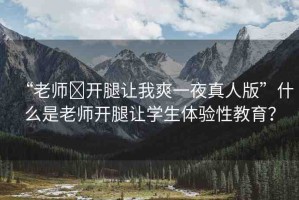 “老師?開(kāi)腿讓我爽一夜真人版”什么是老師開(kāi)腿讓學(xué)生體驗(yàn)性教育？