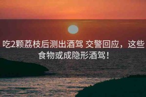 吃2顆荔枝后測出酒駕 交警回應(yīng)，這些食物或成隱形酒駕！