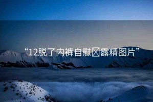 “12脫了內(nèi)褲自慰?露精圖片”