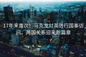 17年來首次！馬克龍對英進行國事訪問，兩國關系迎來新篇章