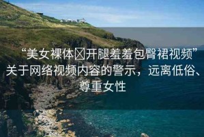 “美女裸體?開腿羞羞包臀裙視頻”關(guān)于網(wǎng)絡(luò)視頻內(nèi)容的警示，遠(yuǎn)離低俗、尊重女性