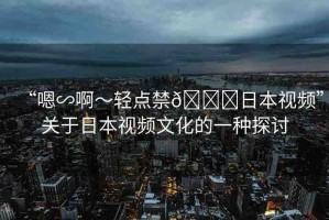 “嗯∽啊～輕點禁??日本視頻”關(guān)于日本視頻文化的一種探討
