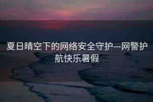 夏日晴空下的網(wǎng)絡(luò)安全守護—網(wǎng)警護航快樂暑假