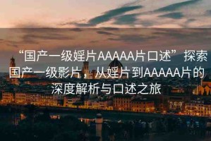 “國(guó)產(chǎn)一級(jí)婬片AAAAA片口述”探索國(guó)產(chǎn)一級(jí)影片，從婬片到AAAAA片的深度解析與口述之旅