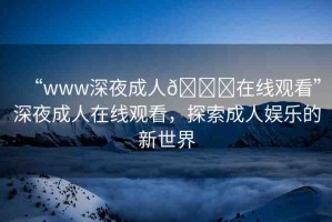 “www深夜成人??在線觀看”深夜成人在線觀看，探索成人娛樂的新世界