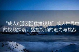 “成人??猛撞視頻”成人世界中的視頻探索，猛撞視頻的魅力與挑戰(zhàn)