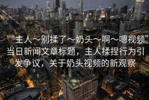 “主人～別揉了～奶頭～啊～嗯視頻”當(dāng)日新聞文章標(biāo)題，主人揉捏行為引發(fā)爭(zhēng)議，關(guān)于奶頭視頻的新觀察