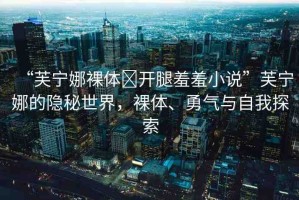 “芙寧娜裸體?開腿羞羞小說”芙寧娜的隱秘世界，裸體、勇氣與自我探索