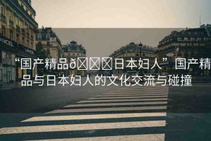 “國產(chǎn)精品??日本婦人”國產(chǎn)精品與日本婦人的文化交流與碰撞