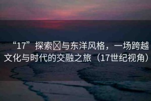 “17”探索?與東洋風(fēng)格，一場跨越文化與時代的交融之旅（17世紀(jì)視角）