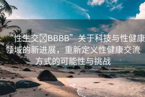 “性生交?BBBB”關(guān)于科技與性健康領(lǐng)域的新進(jìn)展，重新定義性健康交流方式的可能性與挑戰(zhàn)