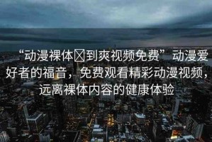 “動(dòng)漫裸體?到爽視頻免費(fèi)”動(dòng)漫愛好者的福音，免費(fèi)觀看精彩動(dòng)漫視頻，遠(yuǎn)離裸體內(nèi)容的健康體驗(yàn)