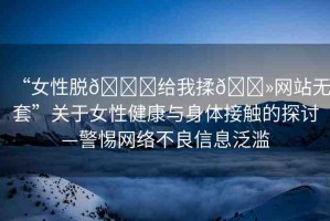“女性脫??給我揉??網(wǎng)站無套”關(guān)于女性健康與身體接觸的探討—警惕網(wǎng)絡(luò)不良信息泛濫