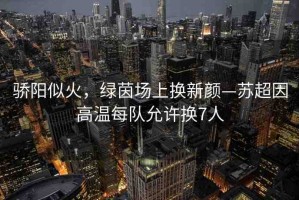 驕陽似火，綠茵場上換新顏—蘇超因高溫每隊允許換7人