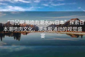 “嗯?啊潮噴肉潮水av日本”探索日本潮噴肉文化，潮水般涌動的視覺盛宴
