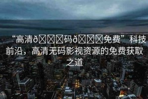 “高清??碼??免費(fèi)”科技前沿，高清無碼影視資源的免費(fèi)獲取之道