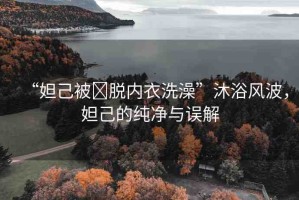 “妲己被?脫內衣洗澡”沐浴風波，妲己的純凈與誤解