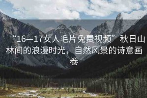 “16—17女人毛片免費(fèi)視頻”秋日山林間的浪漫時(shí)光，自然風(fēng)景的詩(shī)意畫卷