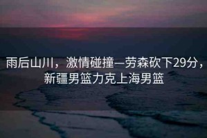 雨后山川，激情碰撞—?jiǎng)谏诚?9分，新疆男籃力克上海男籃