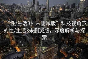 “性/生活3》未刪減版”科技視角下的性/生活3未刪減版，深度解析與探索