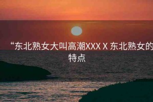 “東北熟女大叫高潮XXXⅩ東北熟女的特點