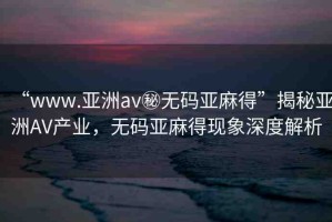“www.亞洲av秘?zé)o碼亞麻得”揭秘亞洲AV產(chǎn)業(yè)，無碼亞麻得現(xiàn)象深度解析