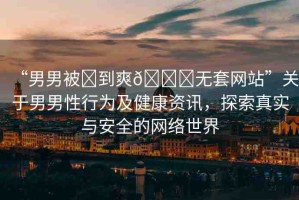 “男男被?到爽??無套網(wǎng)站”關(guān)于男男性行為及健康資訊，探索真實與安全的網(wǎng)絡(luò)世界