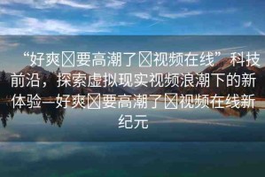 “好爽?要高潮了?視頻在線”科技前沿，探索虛擬現(xiàn)實(shí)視頻浪潮下的新體驗(yàn)—好爽?要高潮了?視頻在線新紀(jì)元