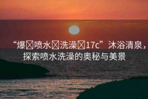 “爆?噴水?洗澡?17c”沐浴清泉，探索噴水洗澡的奧秘與美景
