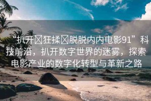 “扒開?狂揉?脫脫內(nèi)內(nèi)電影91”科技前沿，扒開數(shù)字世界的迷霧，探索電影產(chǎn)業(yè)的數(shù)字化轉(zhuǎn)型與革新之路