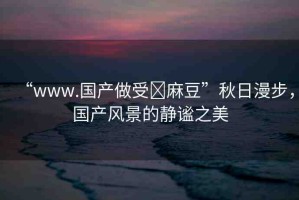 “www.國產(chǎn)做受?麻豆”秋日漫步，國產(chǎn)風(fēng)景的靜謐之美