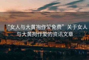 “女人與大黃拘作愛免費”關(guān)于女人與大黃拘作愛的資訊文章