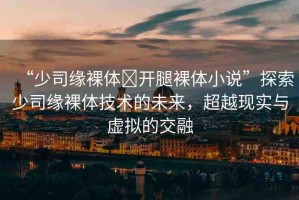 “少司緣裸體?開腿裸體小說”探索少司緣裸體技術(shù)的未來，超越現(xiàn)實與虛擬的交融