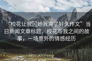 “?；ㄗ屛?她我爽了好久作文”當(dāng)日新聞文章標(biāo)題，校花與我之間的故事，一場(chǎng)意外的情感經(jīng)歷