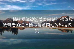 “江楠楠裸體被?羞羞網(wǎng)站”裸體風(fēng)波背后的江楠楠與羞羞網(wǎng)站的科技探究
