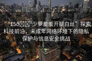 “15??少蘿羞羞開(kāi)腿白絲”探索科技前沿，未成年網(wǎng)絡(luò)環(huán)境下的隱私保護(hù)與信息安全挑戰(zhàn)