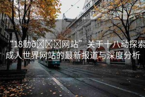 “18動??網(wǎng)站”關(guān)于十八動探索成人世界網(wǎng)站的最新報道與深度分析