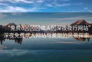 “免費??成人?深夜夜行網(wǎng)站”深夜免費成人網(wǎng)站與美麗的風(fēng)景探索