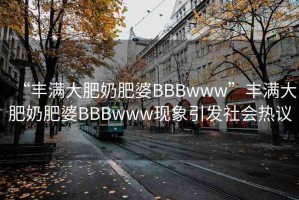 “豐滿大肥奶肥婆BBBwww”豐滿大肥奶肥婆BBBwww現(xiàn)象引發(fā)社會(huì)熱議