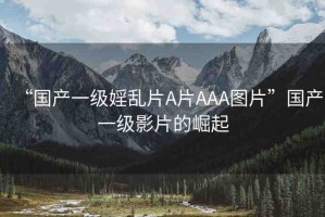 “國產(chǎn)一級婬亂片A片AAA圖片”國產(chǎn)一級影片的崛起