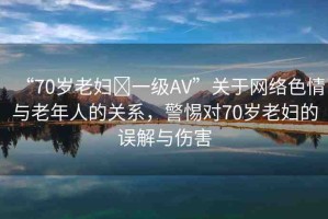 “70歲老婦?一級AV”關(guān)于網(wǎng)絡(luò)色情與老年人的關(guān)系，警惕對70歲老婦的誤解與傷害