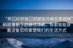 “乖?好舒服?把腿張開麻忘羨視頻”科技革新下的舒適體驗(yàn)，探索智能穿戴設(shè)備如何重塑我們的生活方式