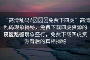 “高清亂碼??免費下四虎”高清亂碼現(xiàn)象揭秘，免費下載四虎資源的誤區(qū)與警示
高清亂碼現(xiàn)象盛行，免費下載四虎資源背后的真相揭秘