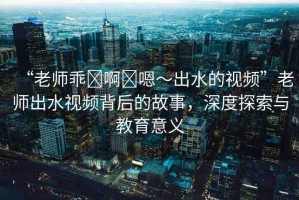 “老師乖?啊?嗯～出水的視頻”老師出水視頻背后的故事，深度探索與教育意義